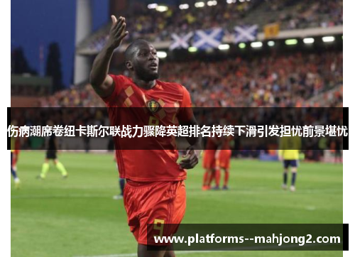 伤病潮席卷纽卡斯尔联战力骤降英超排名持续下滑引发担忧前景堪忧