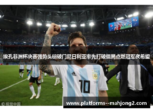 埃孔非洲杯决赛强势头槌破门尼日利亚率先打破僵局点燃冠军夜希望 埃孔非洲杯决赛强势头槌破门尼日利亚率先打破僵局点燃冠军夜希望