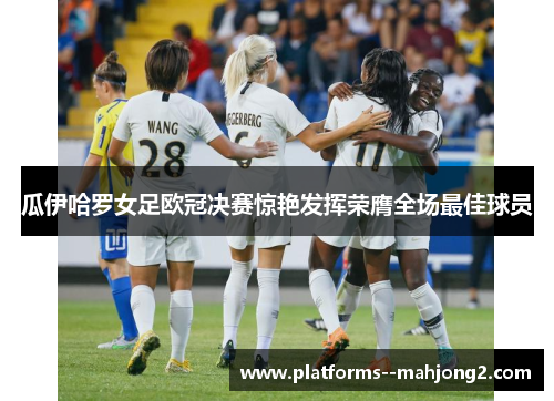 瓜伊哈罗女足欧冠决赛惊艳发挥荣膺全场最佳球员