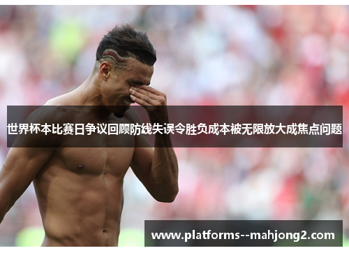 世界杯本比赛日争议回顾防线失误令胜负成本被无限放大成焦点问题 世界杯本比赛日争议回顾防线失误令胜负成本被无限放大成焦点问题
