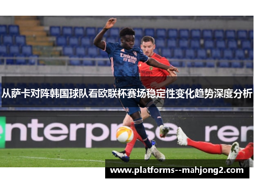 从萨卡对阵韩国球队看欧联杯赛场稳定性变化趋势深度分析 从萨卡对阵韩国球队看欧联杯赛场稳定性变化趋势深度分析
