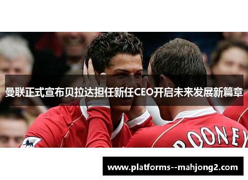 曼联正式宣布贝拉达担任新任CEO开启未来发展新篇章