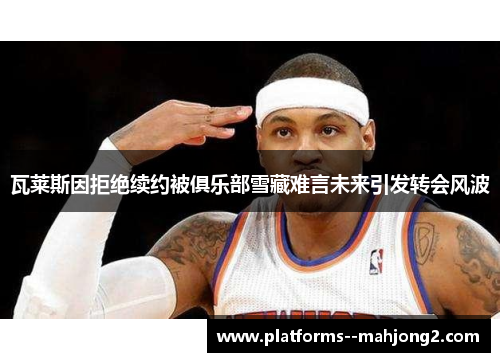 瓦莱斯因拒绝续约被俱乐部雪藏难言未来引发转会风波 瓦莱斯因拒绝续约被俱乐部雪藏难言未来引发转会风波